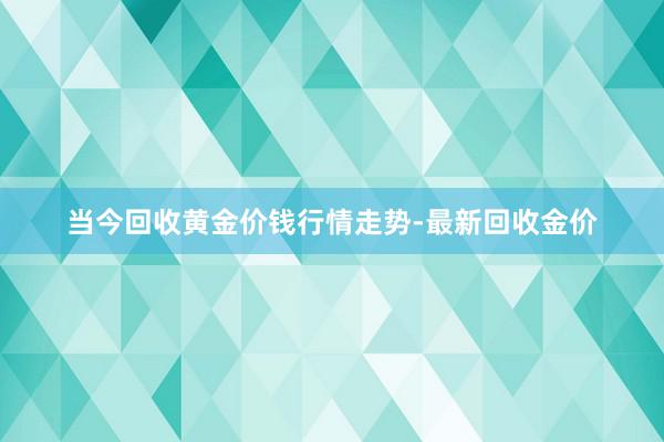当今回收黄金价钱行情走势-最新回收金价