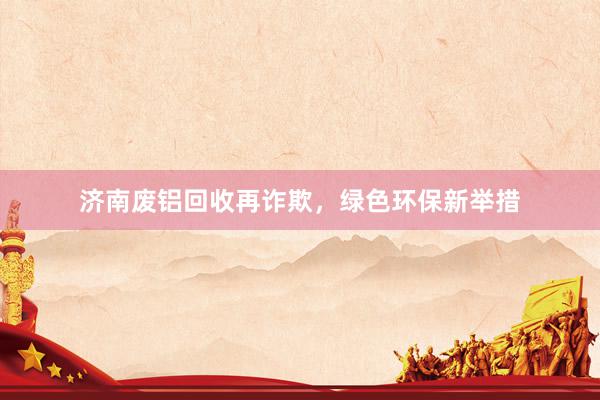 济南废铝回收再诈欺，绿色环保新举措